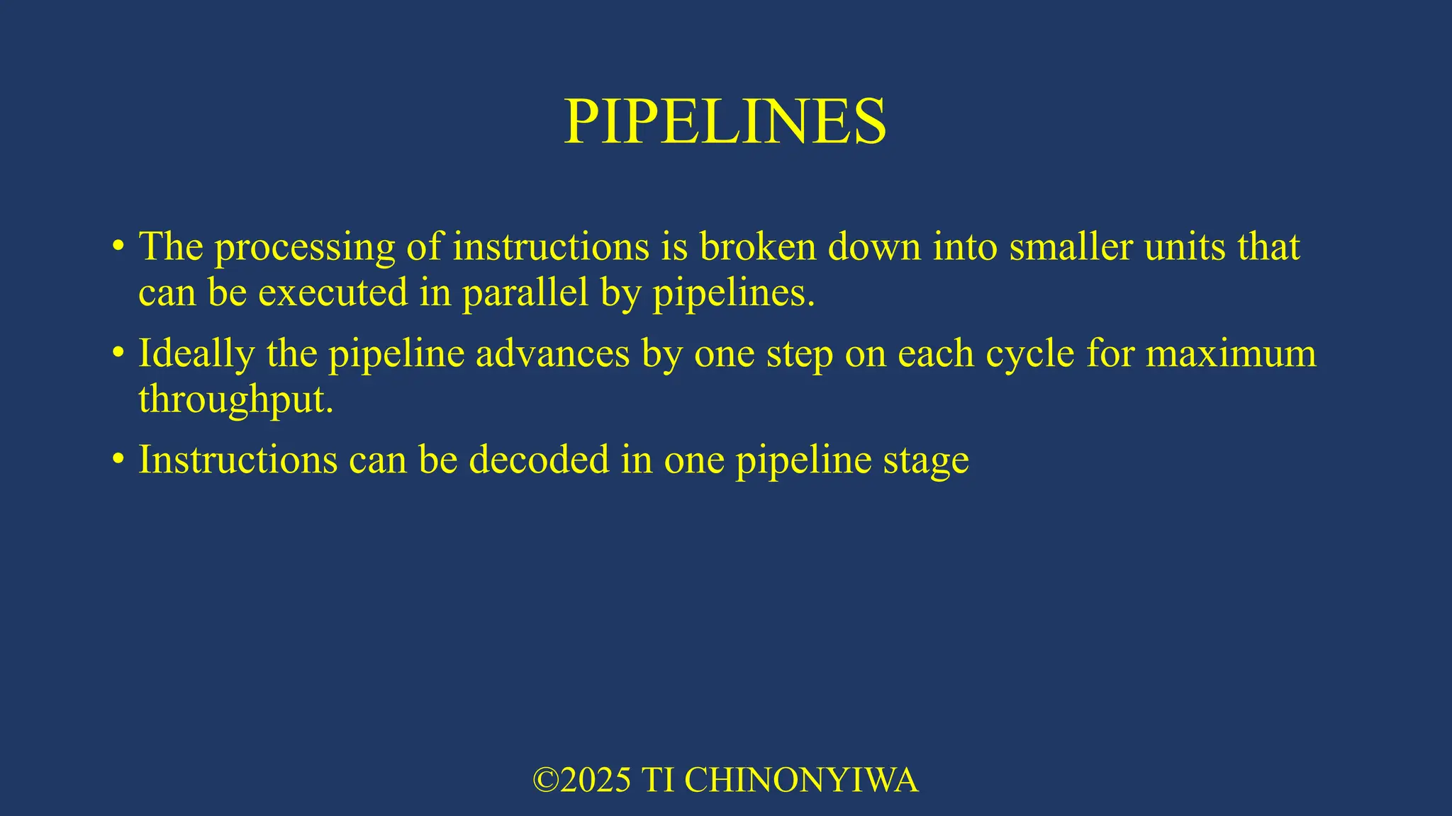 PIPELINES
• The processing of instructions is broken down into smaller units that
can be executed in parallel by pipelines.
• Ideally the pipeline advances by one step on each cycle for maximum
throughput.
• Instructions can be decoded in one pipeline stage
©2025 TI CHINONYIWA
 