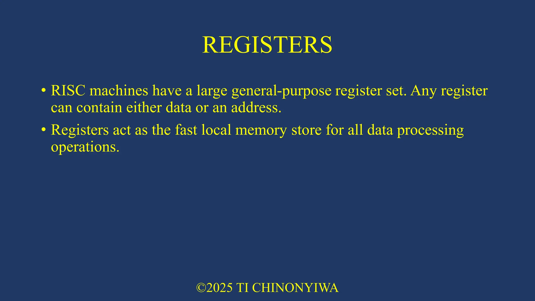 REGISTERS
• RISC machines have a large general-purpose register set. Any register
can contain either data or an address.
• Registers act as the fast local memory store for all data processing
operations.
©2025 TI CHINONYIWA
 