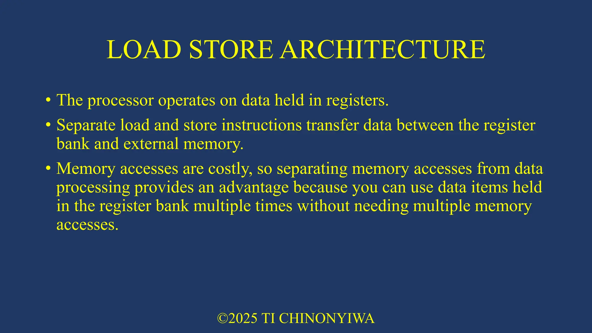 LOAD STORE ARCHITECTURE
• The processor operates on data held in registers.
• Separate load and store instructions transfer data between the register
bank and external memory.
• Memory accesses are costly, so separating memory accesses from data
processing provides an advantage because you can use data items held
in the register bank multiple times without needing multiple memory
accesses.
©2025 TI CHINONYIWA
 