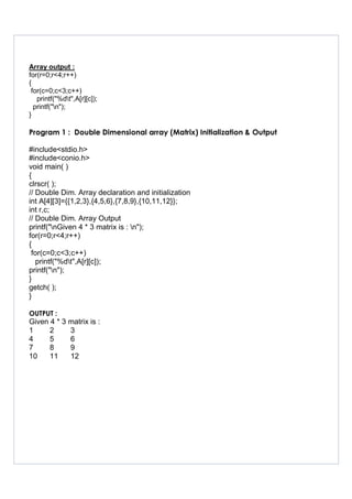 Array output :
for(r=0;r<4;r++)
{
for(c=0;c<3;c++)
printf("%dt",A[r][c]);
printf("n");
}
Program 1 : Double Dimensional array (Matrix) Initialization & Output
#include<stdio.h>
#include<conio.h>
void main( )
{
clrscr( );
// Double Dim. Array declaration and initialization
int A[4][3]={{1,2,3},{4,5,6},{7,8,9},{10,11,12}};
int r,c;
// Double Dim. Array Output
printf("nGiven 4 * 3 matrix is : n");
for(r=0;r<4;r++)
{
for(c=0;c<3;c++)
printf("%dt",A[r][c]);
printf("n");
}
getch( );
}
OUTPUT :
Given 4 * 3 matrix is :
1 2 3
4 5 6
7 8 9
10 11 12
 