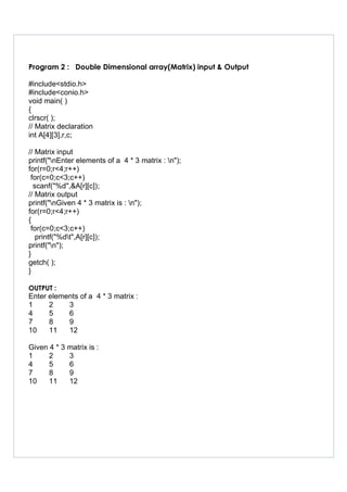 Program 2 : Double Dimensional array(Matrix) input & Output
#include<stdio.h>
#include<conio.h>
void main( )
{
clrscr( );
// Matrix declaration
int A[4][3],r,c;
// Matrix input
printf("nEnter elements of a 4 * 3 matrix : n");
for(r=0;r<4;r++)
for(c=0;c<3;c++)
scanf("%d",&A[r][c]);
// Matrix output
printf("nGiven 4 * 3 matrix is : n");
for(r=0;r<4;r++)
{
for(c=0;c<3;c++)
printf("%dt",A[r][c]);
printf("n");
}
getch( );
}
OUTPUT :
Enter elements of a 4 * 3 matrix :
1 2 3
4 5 6
7 8 9
10 11 12
Given 4 * 3 matrix is :
1 2 3
4 5 6
7 8 9
10 11 12
 