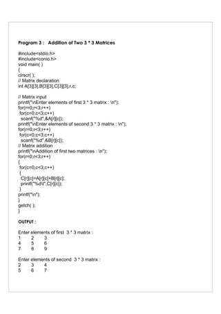 Program 3 : Addition of Two 3 * 3 Matrices
#include<stdio.h>
#include<conio.h>
void main( )
{
clrscr( );
// Matrix declaration
int A[3][3],B[3][3],C[3][3],r,c;
// Matrix input
printf("nEnter elements of first 3 * 3 matrix : n");
for(r=0;r<3;r++)
for(c=0;c<3;c++)
scanf("%d",&A[r][c]);
printf("nEnter elements of second 3 * 3 matrix : n");
for(r=0;r<3;r++)
for(c=0;c<3;c++)
scanf("%d",&B[r][c]);
// Matrix addition
printf("nAddition of first two matrices : n");
for(r=0;r<3;r++)
{
for(c=0;c<3;c++)
{
C[r][c]=A[r][c]+B[r][c];
printf("%dt",C[r][c]);
}
printf("n");
}
getch( );
}
OUTPUT :
Enter elements of first 3 * 3 matrix :
1 2 3
4 5 6
7 8 9
Enter elements of second 3 * 3 matrix :
2 3 4
5 6 7
 
