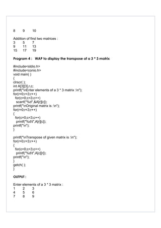 8 9 10
Addition of first two matrices :
3 5 7
9 11 13
15 17 19
Program 4 : WAP to display the transpose of a 3 * 3 matrix
#include<stdio.h>
#include<conio.h>
void main( )
{
clrscr( );
int A[3][3],r,c;
printf("nEnter elements of a 3 * 3 matrix :n");
for(r=0;r<3;r++)
for(c=0;c<3;c++)
scanf("%d",&A[r][c]);
printf("nOriginal matrix is :n");
for(r=0;r<3;r++)
{
for(c=0;c<3;c++)
printf("%dt",A[r][c]);
printf("n");
}
printf("nTranspose of given matrix is :n");
for(r=0;r<3;r++)
{
for(c=0;c<3;c++)
printf("%dt",A[c][r]);
printf("n");
}
getch( );
}
OUTPUT :
Enter elements of a 3 * 3 matrix :
1 2 3
4 5 6
7 8 9
 