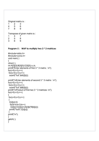 Original matrix is :
1 2 3
4 5 6
7 8 9
Transpose of given matrix is :
1 4 7
2 5 8
3 6 9
Program 5 : WAP to multiply two 3 * 3 matrices
#include<stdio.h>
#include<conio.h>
void main( )
{
clrscr( );
int A[3][3],B[3][3],C[3][3],r,c,k;
printf("Enter elements of first 3 * 3 matrix : n");
for(r=0;r<3;r++)
for(c=0;c<3;c++)
scanf("%d",&A[r][c]);
printf("nEnter elements of second 3 * 3 matrix : n");
for(r=0;r<3;r++)
for(c=0;c<3;c++)
scanf("%d",&B[r][c]);
printf("nProduct of first two 3 * 3 matrices :n");
for(r=0;r<3;r++)
{
for(c=0;c<3;c++)
{
C[r][c]=0;
for(k=0;k<3;k++)
C[r][c]=C[r][c]+(A[r][k]*B[k][c]);
printf("%dt",C[r][c]);
}
printf("n");
}
getch( );
}
 