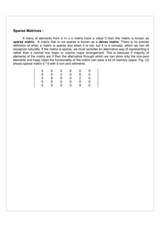 Sparse Matrices :
If many of elements from a m x n matrix have a value 0 then the matrix is known as
sparse matrix. A matrix that is not sparse is known as a dense matrix. There is no precise
definition of when a matrix is sparse and when it is not, but it is a concept, which we can all
recognize naturally. If the matrix is sparse, we must consider an alternative way of representing it
rather than a normal row major or column major arrangement. This is because if majority of
elements of the matrix are 0 then the alternative through which we can store only the non-zero
elements and keep intact the functionality of the matrix can save a lot of memory space. Fig. (3)
shows sparse matrix 5 * 6 with 5 non zero elements.
0 0 0 6 0 0
0 0 3 0 0 0
0 8 0 0 2 0
0 0 0 0 0 0
0 0 0 0 9 0
 