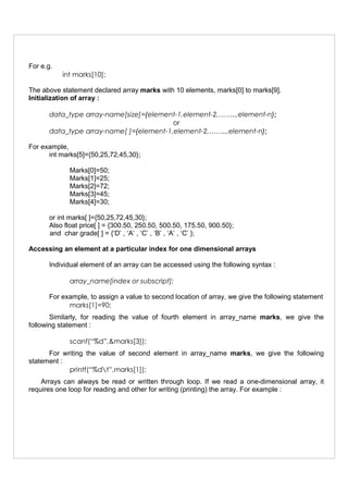 For e.g.
int marks[10];
The above statement declared array marks with 10 elements, marks[0] to marks[9].
Initialization of array :
data_type array-name[size]={element-1,element-2,……..,element-n};
or
data_type array-name[ ]={element-1,element-2,……..,element-n};
For example,
int marks[5]={50,25,72,45,30};
Marks[0]=50;
Marks[1]=25;
Marks[2]=72;
Marks[3]=45;
Marks[4]=30;
or int marks[ ]={50,25,72,45,30};
Also float price[ ] = {300.50, 250.50, 500.50, 175.50, 900.50};
and char grade[ ] = {‘D’ , ‘A’ , ‘C’ , ‘B’ , ‘A’ , ‘C’ };
Accessing an element at a particular index for one dimensional arrays
Individual element of an array can be accessed using the following syntax :
array_name[index or subscript];
For example, to assign a value to second location of array, we give the following statement
marks[1]=90;
Similarly, for reading the value of fourth element in array_name marks, we give the
following statement :
scanf(“%d”,&marks[3]);
For writing the value of second element in array_name marks, we give the following
statement :
printf(“%dt”,marks[1]);
Arrays can always be read or written through loop. If we read a one-dimensional array, it
requires one loop for reading and other for writing (printing) the array. For example :
 