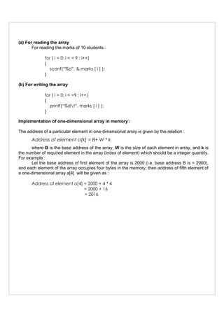 (a) For reading the array
For reading the marks of 10 students :
for ( i = 0; i < = 9 ; i++)
{
scanf(“%d”, & marks [ i ] );
}
(b) For writing the array
for ( i = 0; i < =9 ; i++)
{
printf(“%dt”, marks [ i ] );
}
Implementation of one-dimensional array in memory :
The address of a particular element in one-dimensional array is given by the relation :
Address of element a[k] = B+ W * k
where B is the base address of the array, W is the size of each element in array, and k is
the number of required element in the array (index of element) which should be a integer quantity.
For example :
Let the base address of first element of the array is 2000 (i.e. base address B is = 2000),
and each element of the array occupies four bytes in the memory, then address of fifth element of
a one-dimensional array a[4] will be given as :
Address of element a[4] = 2000 + 4 * 4
= 2000 + 16
= 2016
 