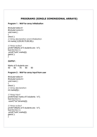 PROGRAMS (SINGLE DIMENSIONAL ARRAYS)
Program 1 : WAP for array initialization
#include<stdio.h>
#include<conio.h>
void main( )
{
clrscr( );
// Array declaration and initialization
int marks[ ]={50,60,70,80,90},i;
// Array output
printf("nMarks of 5 students are : n");
for(i=0;i<5;i++)
printf("%dt",marks[i]);
getch( );
}
OUTPUT :
Marks of 5 students are :
50 60 70 80 90
Program 2 : WAP for array input from user
#include<stdio.h>
#include<conio.h>
void main( )
{
clrscr( );
// Array declaration
int marks[5],i;
// Array input
printf("Enter marks of 5 students : n");
for(i=0;i<5;i++)
scanf("%d",&marks[i]);
// Array output
printf("nMarks of 5 students are : n");
for(i=0;i<5;i++)
printf("%dt",marks[i]);
getch( );
}
 