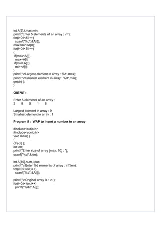 int A[5],i,max,min;
printf("Enter 5 elements of an array : n");
for(i=0;i<5;i++)
scanf("%d",&A[i]);
max=min=A[0];
for(i=0;i<5;i++)
{
if(max<A[i])
max=A[i];
if(min>A[i])
min=A[i];
}
printf("nLargest element in array : %d",max);
printf("nSmallest element in array : %d",min);
getch( );
}
OUTPUT :
Enter 5 elements of an array :
3 9 5 1 8
Largest element in array : 9
Smallest element in array : 1
Program 5 : WAP to insert a number in an array
#include<stdio.h>
#include<conio.h>
void main( )
{
clrscr( );
int len;
printf("Enter size of array (max. 10) : ");
scanf("%d",&len);
int A[10],num,i,pos;
printf("nEnter %d elements of array : n",len);
for(i=0;i<len;i++)
scanf("%d",&A[i]);
printf("nOriginal array is : n");
for(i=0;i<len;i++)
printf("%dt",A[i]);
 