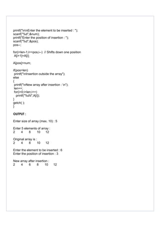 printf("nnEnter the element to be inserted : ");
scanf("%d",&num);
printf("Enter the position of insertion : ");
scanf("%d",&pos);
pos--;
for(i=len-1;i>=pos;i--) // Shifts down one position
A[i+1]=A[i];
A[pos]=num;
if(pos>len)
printf("nInsertion outside the array");
else
{
printf("nNew array after insertion : n");
len++;
for(i=0;i<len;i++)
printf("%dt",A[i]);
}
getch( );
}
OUTPUT :
Enter size of array (max. 10) : 5
Enter 5 elements of array :
2 4 8 10 12
Original array is :
2 4 8 10 12
Enter the element to be inserted : 6
Enter the position of insertion : 3
New array after insertion :
2 4 6 8 10 12
 