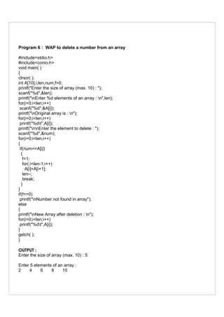 Program 6 : WAP to delete a number from an array
#include<stdio.h>
#include<conio.h>
void main( )
{
clrscr( );
int A[10],i,len,num,f=0;
printf("Enter the size of array (max. 10) : ");
scanf("%d",&len);
printf("nEnter %d elements of an array : n",len);
for(i=0;i<len;i++)
scanf("%d",&A[i]);
printf("nOriginal array is : n");
for(i=0;i<len;i++)
printf("%dt",A[i]);
printf("nnEnter the element to delete : ");
scanf("%d",&num);
for(i=0;i<len;i++)
{
if(num==A[i])
{
f=1;
for(;i<len-1;i++)
A[i]=A[i+1];
len--;
break;
}
}
if(f==0)
printf("nNumber not found in array");
else
{
printf("nNew Array after deletion : n");
for(i=0;i<len;i++)
printf("%dt",A[i]);
}
getch( );
}
OUTPUT :
Enter the size of array (max. 10) : 5
Enter 5 elements of an array :
2 4 6 8 10
 