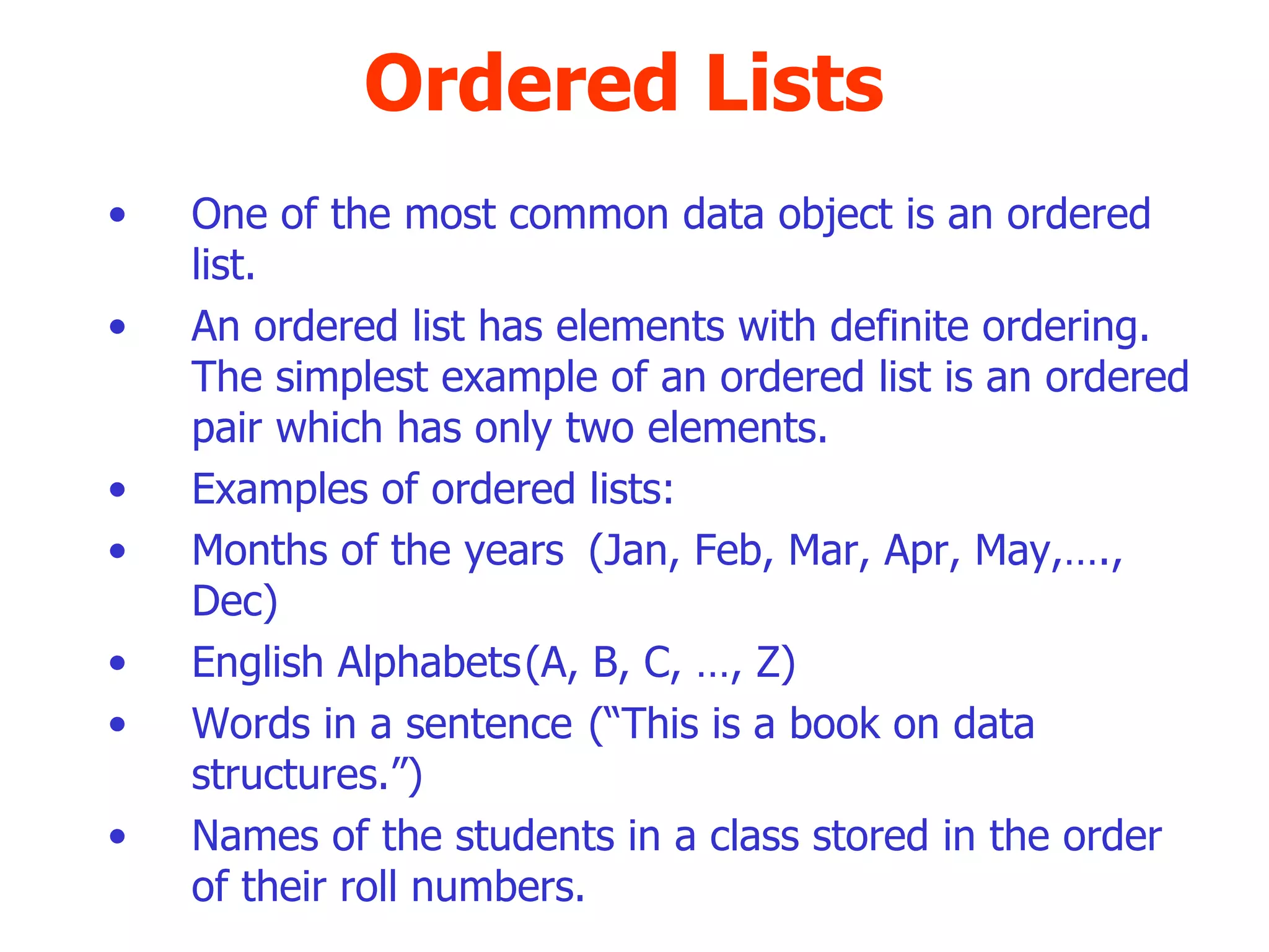 Ordered Lists One of the most common data object is an ordered list. An ordered list has elements with definite ordering. The simplest example of an ordered list is an ordered pair which has only two elements. Examples of ordered lists: Months of the years (Jan, Feb, Mar, Apr, May,…., Dec)‏ English Alphabets (A, B, C, …, Z)‏ Words in a sentence (“This is a book on data structures.”)‏ Names of the students in a class stored in the order of their roll numbers. 