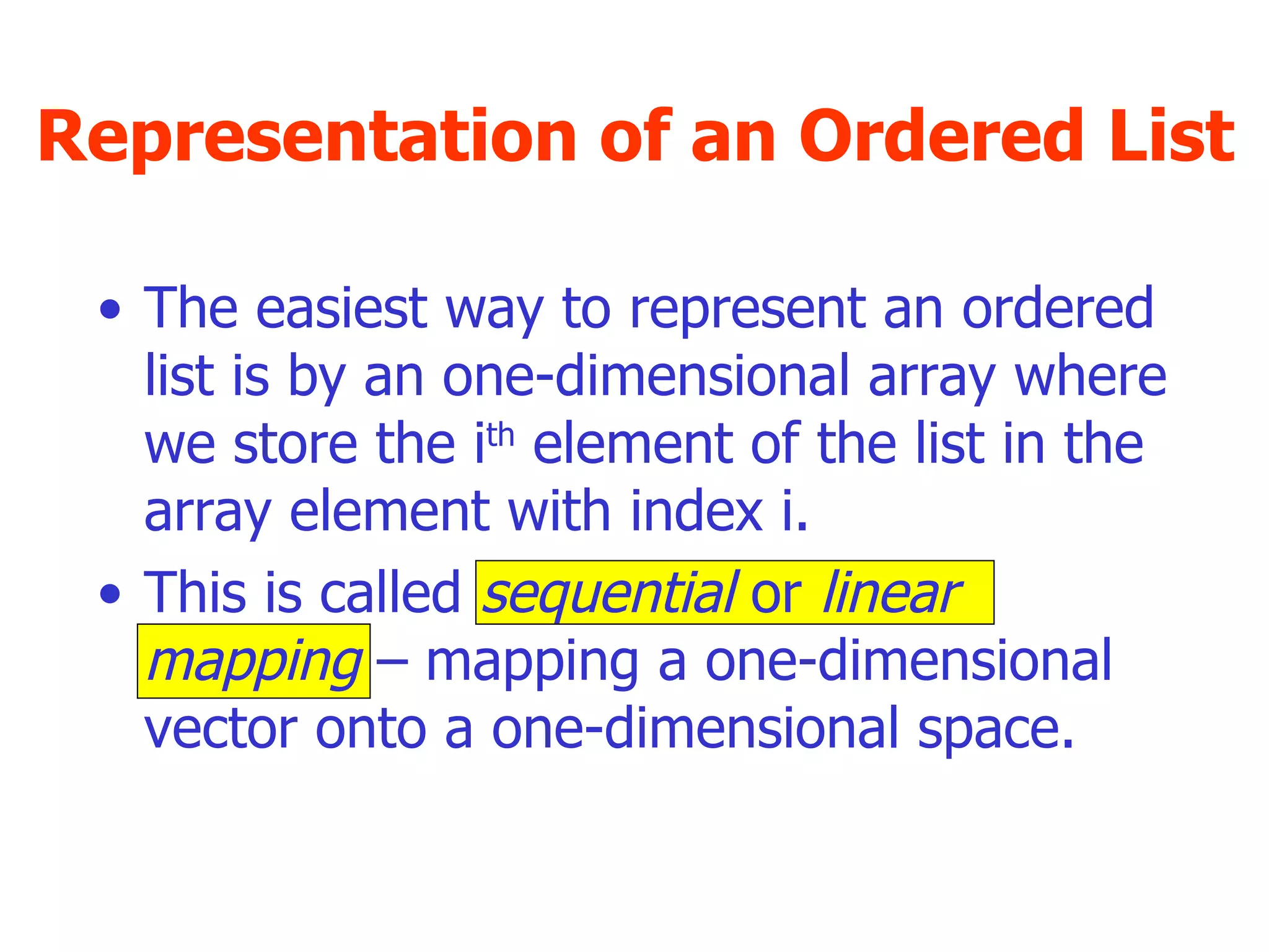 Representation of an Ordered List The easiest way to represent an ordered list is by an one-dimensional array where we store the i th  element of the list in the array element with index i. This is called  sequential  or  linear mapping  – mapping a one-dimensional vector onto a one-dimensional space. 