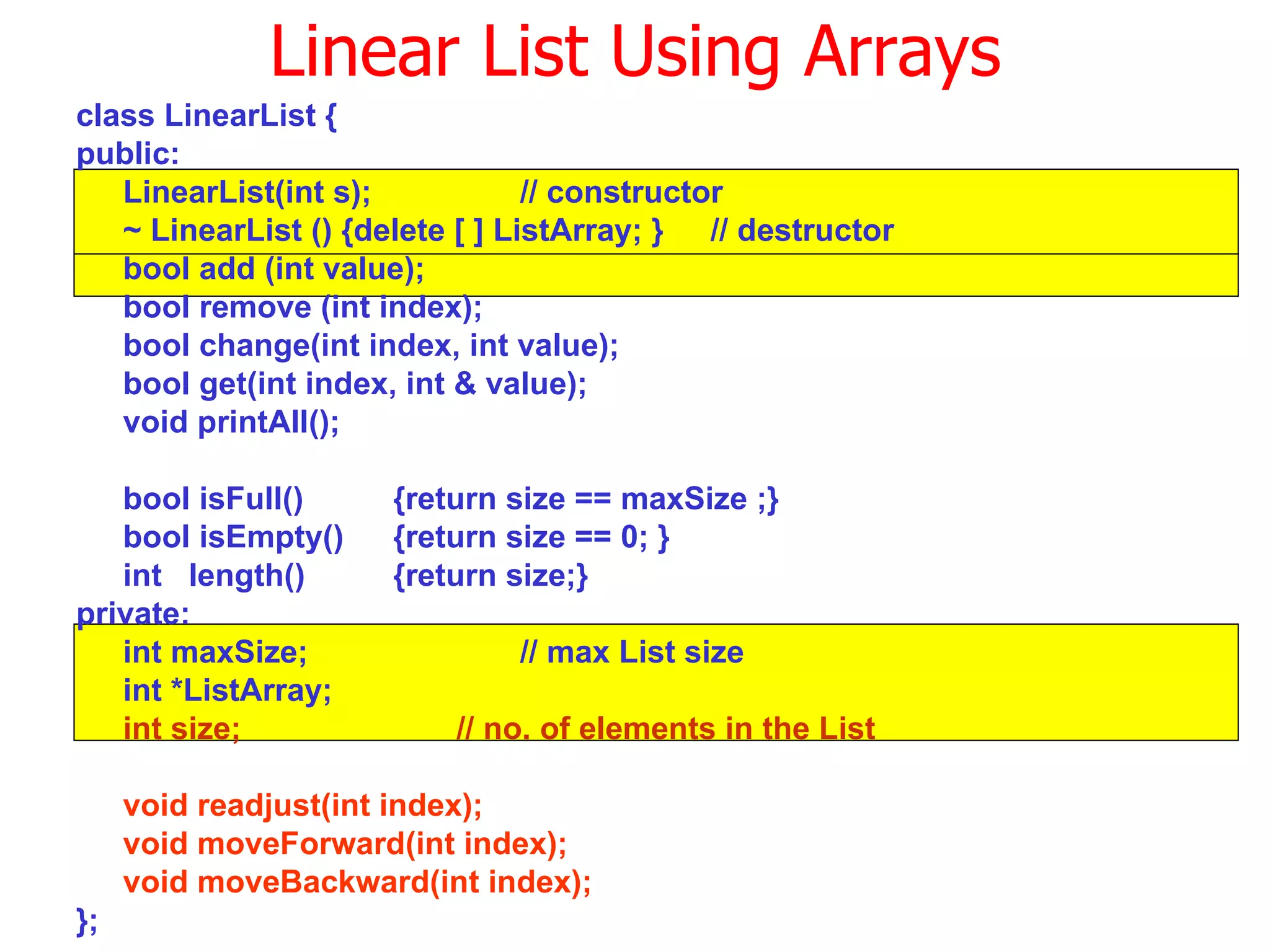 class LinearList { public:  LinearList(int s); // constructor ~ LinearList () {delete [ ] ListArray; }  // destructor bool add (int value); bool remove (int index); bool change(int index, int value); bool get(int index, int & value); void printAll(); bool isFull() {return size == maxSize ;} bool isEmpty()  {return size == 0; } int  length() {return size;} private: int maxSize; // max List size int *ListArray; int size; // no. of elements in the List void readjust(int index); void moveForward(int index); void moveBackward(int index); }; Linear List Using Arrays 
