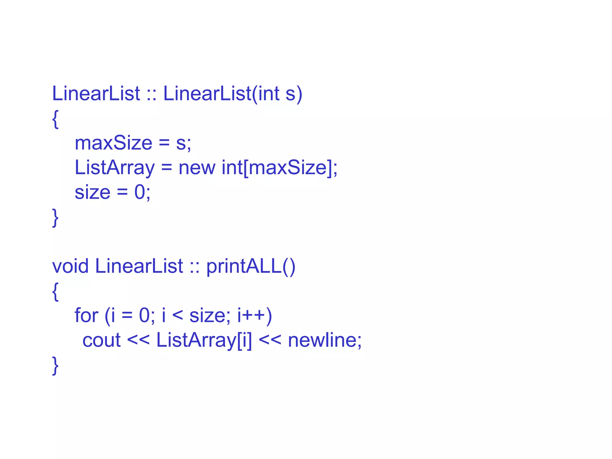 LinearList :: LinearList(int s)‏ { maxSize = s; ListArray = new int[maxSize]; size = 0; } void LinearList :: printALL()‏ { for (i = 0; i < size; i++)‏ cout << ListArray[i] << newline; } 