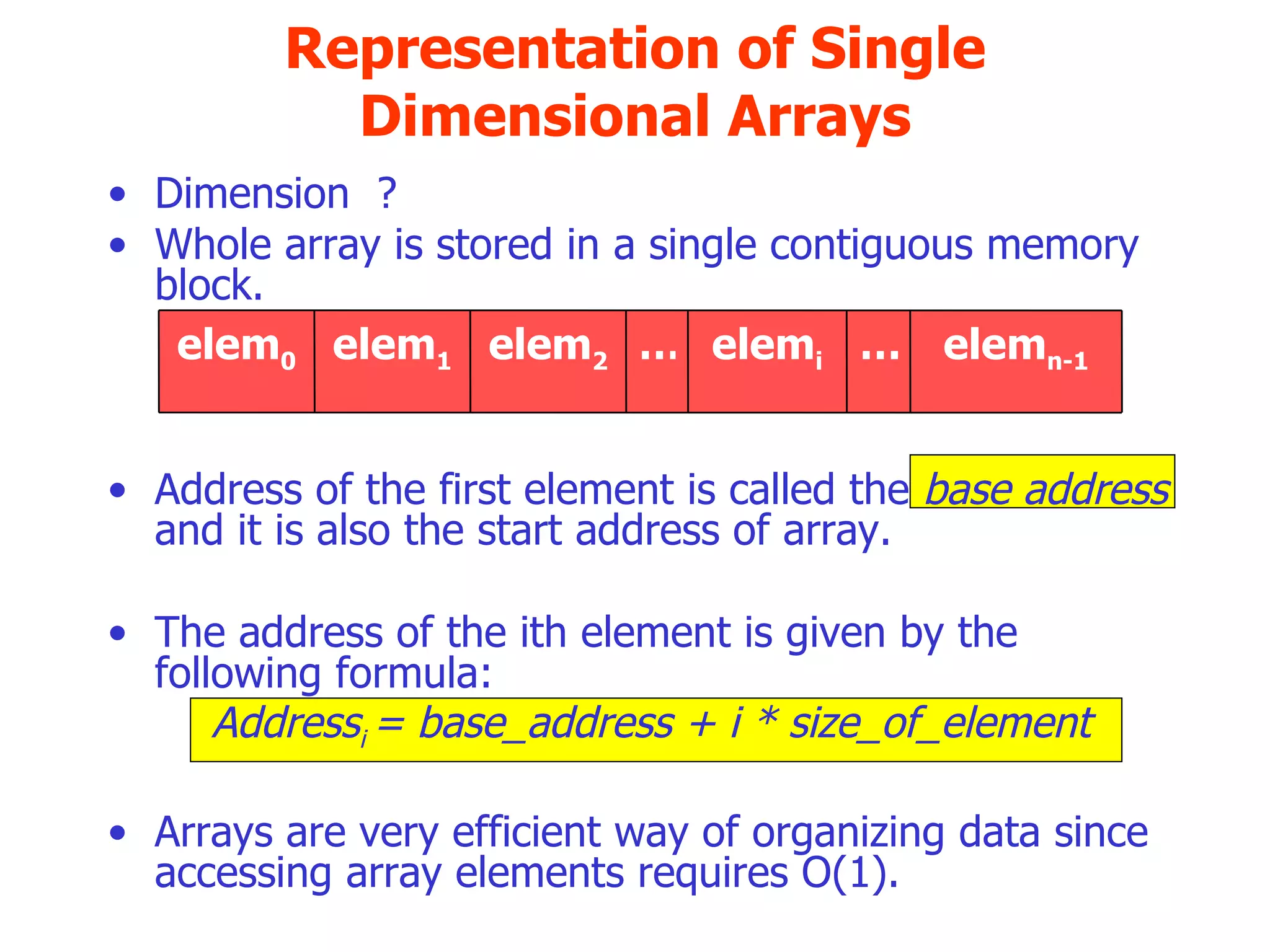 Representation of Single Dimensional Arrays Dimension  ? Whole array is stored in a single contiguous memory block. Address of the first element is called the  base address  and it is also the start address of array. The address of the ith element is given by the following formula: Address i  = base_address + i * size_of_element Arrays are very efficient way of organizing data since accessing array elements requires O(1). elem n-1 … elem i … elem 2 elem 1 elem 0 