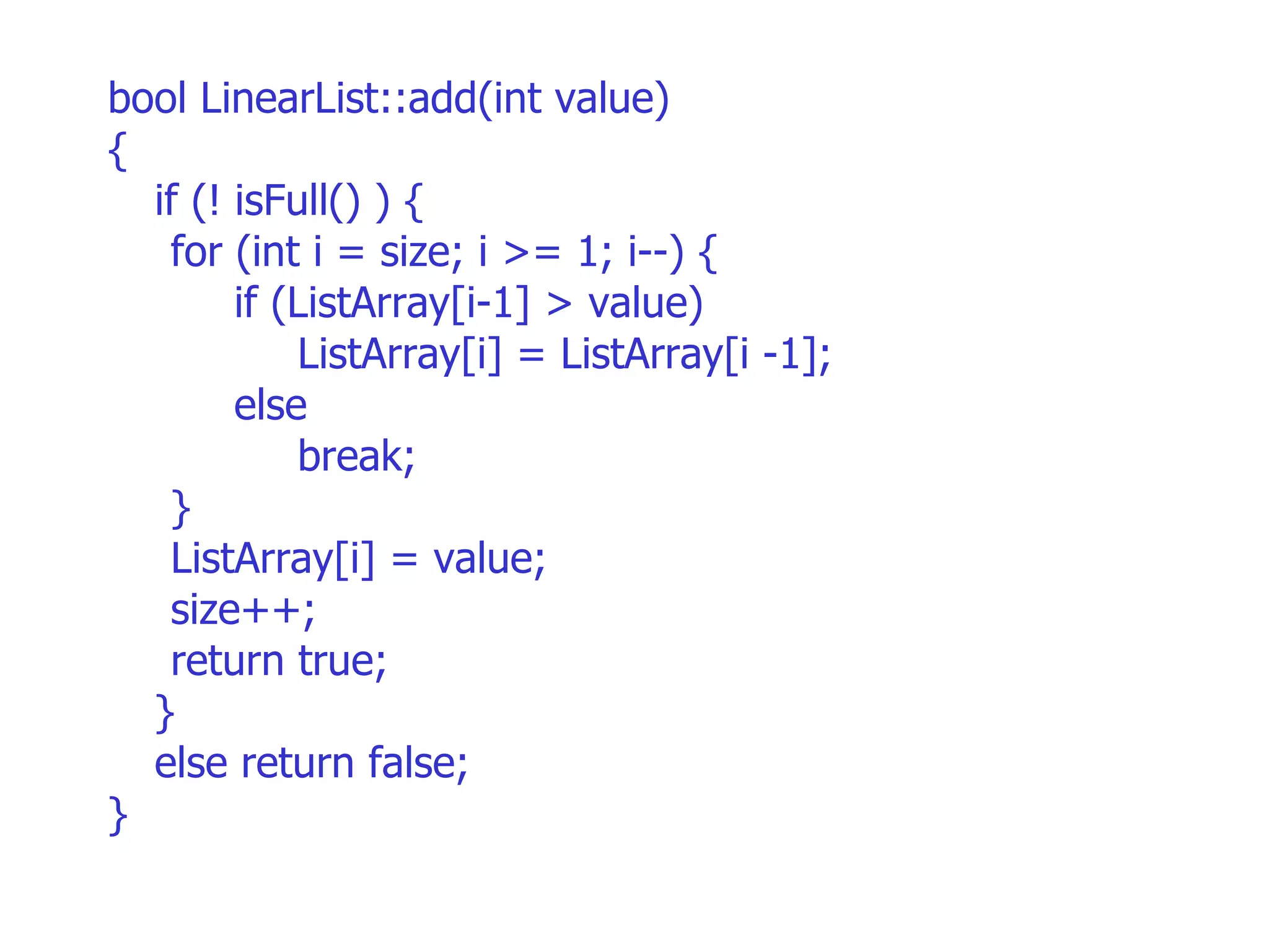 bool LinearList::add(int value)‏ { if (! isFull() ) {  for (int i = size; i >= 1; i--) { if (ListArray[i-1] > value)‏ ListArray[i] = ListArray[i -1]; else break; } ListArray[i] = value; size++; return true;  } else return false; } 