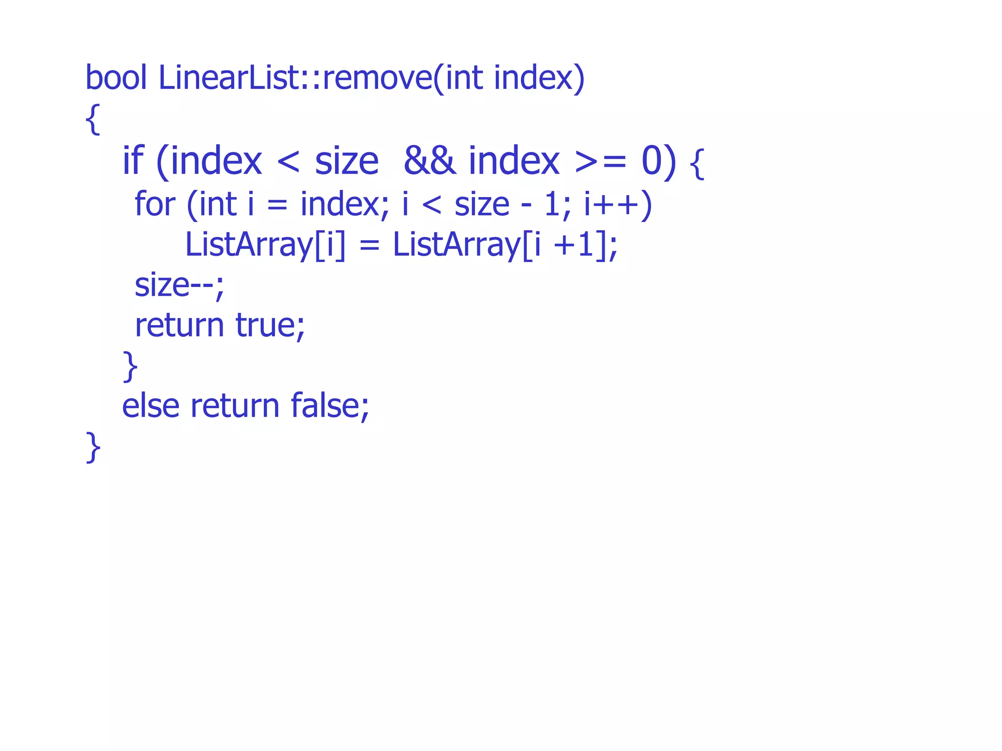 bool LinearList::remove(int index)‏ { if (index < size  && index >= 0)  {  for (int i = index; i < size - 1; i++)‏ ListArray[i] = ListArray[i +1]; size--; return true;  } else return false; } 