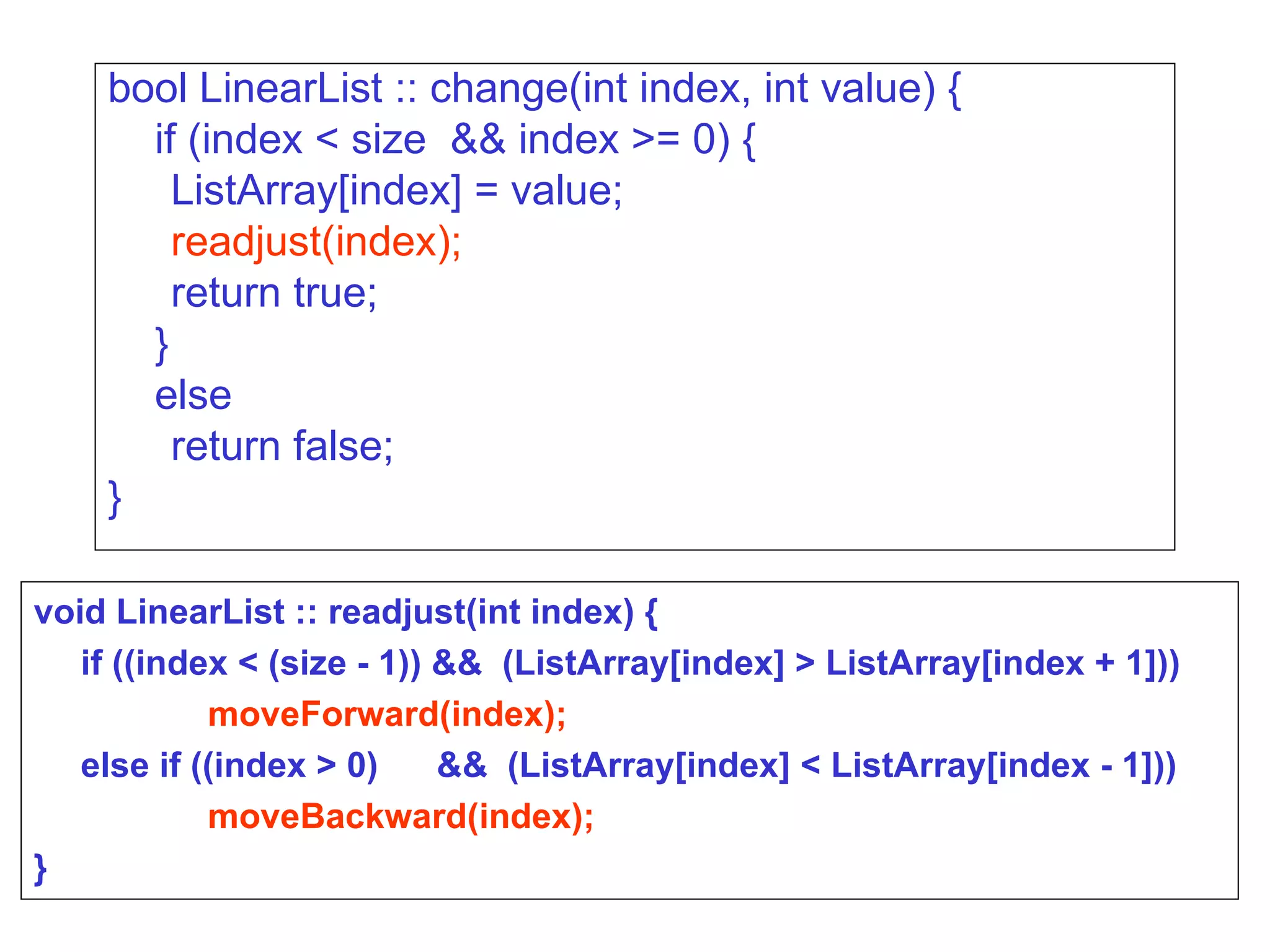 bool LinearList :: change(int index, int value) { if (index < size  && index >= 0) { ListArray[index] = value; readjust(index); return true; } else return false; } void LinearList :: readjust(int index) { if ((index < (size - 1)) &&  (ListArray[index] > ListArray[index + 1]))‏ moveForward(index); else if ((index > 0)  &&  (ListArray[index] < ListArray[index - 1]))‏ moveBackward(index); } 