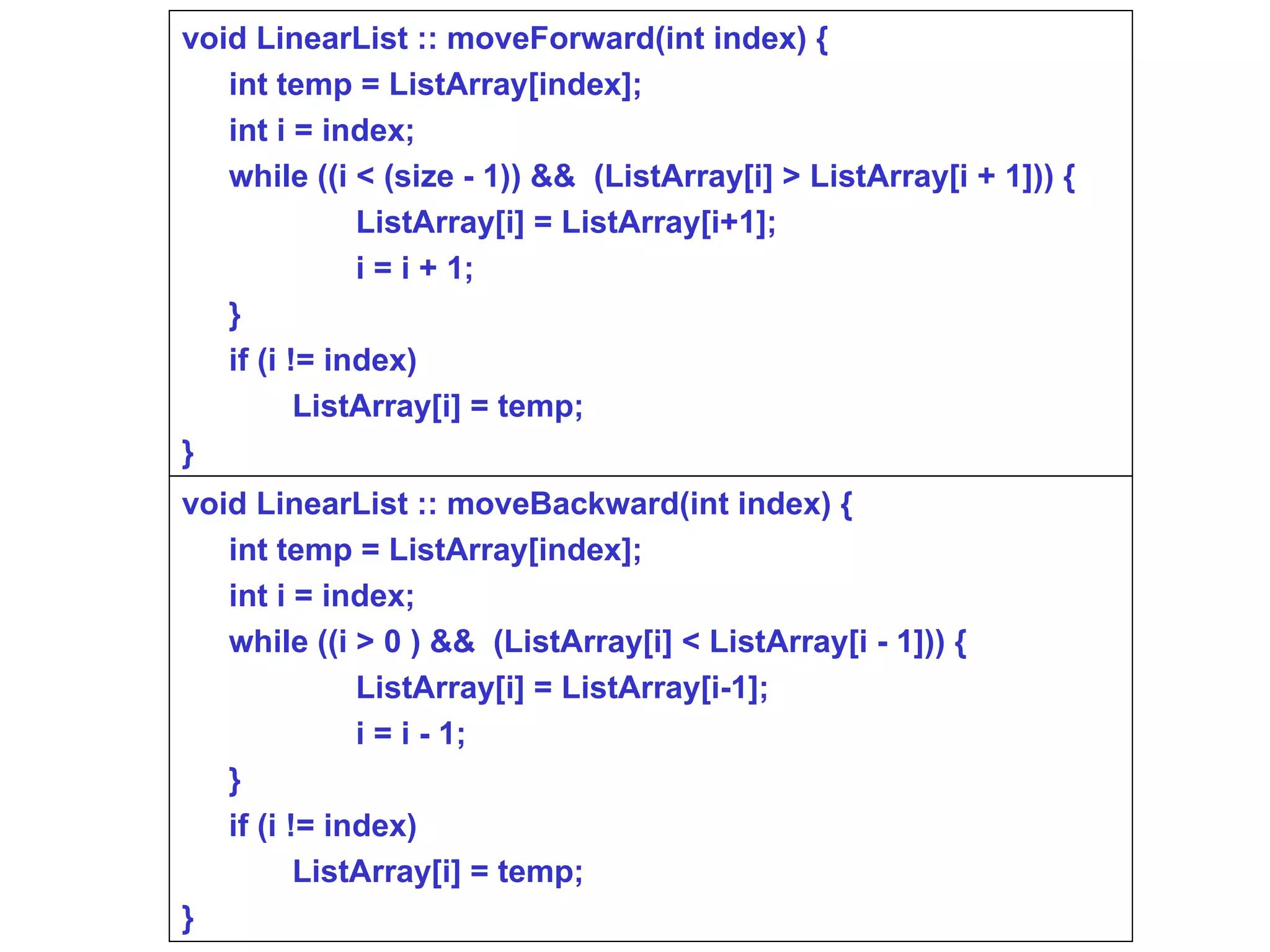 void LinearList :: moveForward(int index) { int temp = ListArray[index]; int i = index; while ((i < (size - 1)) &&  (ListArray[i] > ListArray[i + 1])) { ListArray[i] = ListArray[i+1]; i = i + 1; } if (i != index)  ListArray[i] = temp; } void LinearList :: moveBackward(int index) { int temp = ListArray[index]; int i = index; while ((i > 0 ) &&  (ListArray[i] < ListArray[i - 1])) { ListArray[i] = ListArray[i-1]; i = i - 1; } if (i != index)  ListArray[i] = temp; } 