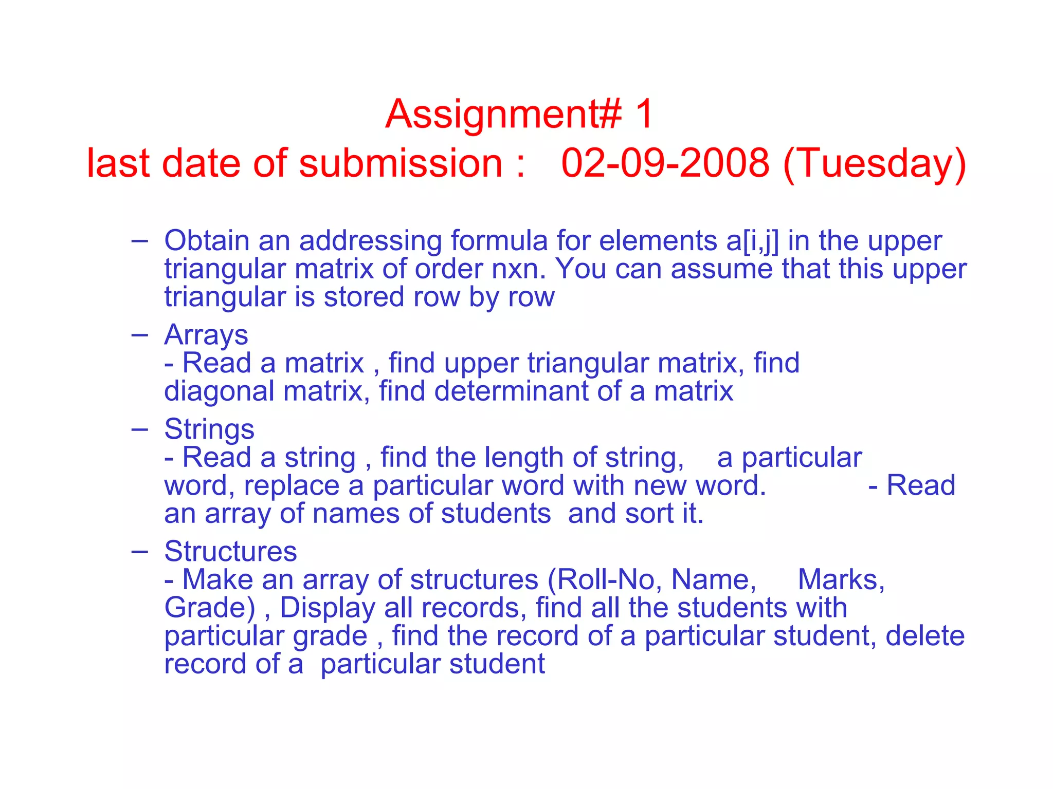 Assignment# 1  last date of submission :  02-09-2008 (Tuesday)‏ Obtain an addressing formula for elements a[i,j] in the upper triangular matrix of order nxn. You can assume that this upper triangular is stored row by row  Arrays   - Read a matrix , find upper triangular matrix, find  diagonal matrix, find determinant of a matrix  Strings  - Read a string , find the length of string,  a particular  word, replace a particular word with new word.  - Read an array of names of students  and sort it. Structures  - Make an array of structures (Roll-No, Name,  Marks, Grade) , Display all records, find all the students with particular grade , find the record of a particular student, delete record of a  particular student 