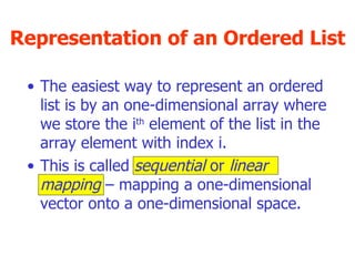 Representation of an Ordered List The easiest way to represent an ordered list is by an one-dimensional array where we store the i th  element of the list in the array element with index i. This is called  sequential  or  linear mapping  – mapping a one-dimensional vector onto a one-dimensional space. 