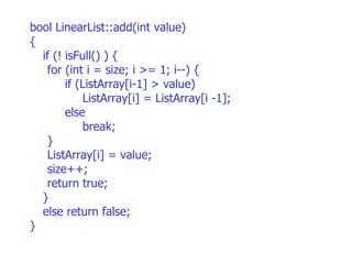 bool LinearList::add(int value)‏ { if (! isFull() ) {  for (int i = size; i >= 1; i--) { if (ListArray[i-1] > value)‏ ListArray[i] = ListArray[i -1]; else break; } ListArray[i] = value; size++; return true;  } else return false; } 