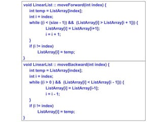 void LinearList :: moveForward(int index) { int temp = ListArray[index]; int i = index; while ((i < (size - 1)) &&  (ListArray[i] > ListArray[i + 1])) { ListArray[i] = ListArray[i+1]; i = i + 1; } if (i != index)  ListArray[i] = temp; } void LinearList :: moveBackward(int index) { int temp = ListArray[index]; int i = index; while ((i > 0 ) &&  (ListArray[i] < ListArray[i - 1])) { ListArray[i] = ListArray[i-1]; i = i - 1; } if (i != index)  ListArray[i] = temp; } 