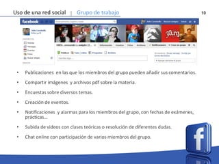 10Uso de una red social Grupo de trabajo
• Publicaciones en las que los miembros del grupo pueden añadir sus comentarios.
• Compartir imágenes y archivos pdf sobre la materia.
• Encuestas sobre diversos temas.
• Creación de eventos.
• Notificaciones y alarmas para los miembros del grupo, con fechas de exámenes,
prácticas…
• Subida de videos con clases teóricas o resolución de diferentes dudas.
• Chat online con participación de varios miembros del grupo.
 