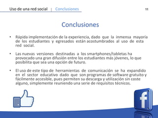 11
Conclusiones
• Rápida implementación de la experiencia, dado que la inmensa mayoría
de los estudiantes y egresados están acostumbrados al uso de esta
red social.
• Las nuevas versiones destinadas a los smartphones/tabletas ha
provocado una gran difusión entre los estudiantes más jóvenes, lo que
posibilita que sea una opción de futuro.
• El uso de este tipo de herramientas de comunicación se ha expandido
en el sector educativo dado que son programas de software gratuito y
fácilmente accesible, pues permiten su descarga y utilización sin coste
alguno, simplemente reuniendo una serie de requisitos técnicos.
Uso de una red social Conclusiones
 