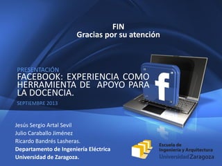 12
PRESENTACIÓN
FACEBOOK: EXPERIENCIA COMO
HERRAMIENTA DE APOYO PARA
LA DOCENCIA.
SEPTIEMBRE 2013
FIN
Gracias por su atención
Jesús Sergio Artal Sevil
Julio Caraballo Jiménez
Ricardo Bandrés Lasheras.
Departamento de Ingeniería Eléctrica
Universidad de Zaragoza.
 