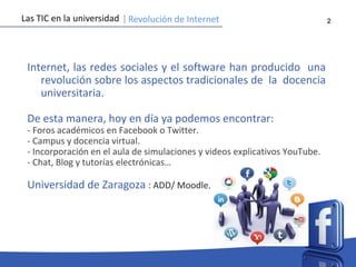2
Internet, las redes sociales y el software han producido una
revolución sobre los aspectos tradicionales de la docencia
universitaria.
De esta manera, hoy en día ya podemos encontrar:
- Foros académicos en Facebook o Twitter.
- Campus y docencia virtual.
- Incorporación en el aula de simulaciones y videos explicativos YouTube.
- Chat, Blog y tutorías electrónicas…
Universidad de Zaragoza : ADD/ Moodle.
Las TIC en la universidad Revolución de Internet
 