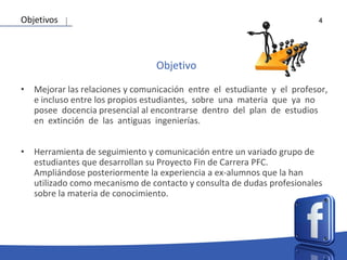 4
Objetivo
• Mejorar las relaciones y comunicación entre el estudiante y el profesor,
e incluso entre los propios estudiantes, sobre una materia que ya no
posee docencia presencial al encontrarse dentro del plan de estudios
en extinción de las antiguas ingenierías.
• Herramienta de seguimiento y comunicación entre un variado grupo de
estudiantes que desarrollan su Proyecto Fin de Carrera PFC.
Ampliándose posteriormente la experiencia a ex-alumnos que la han
utilizado como mecanismo de contacto y consulta de dudas profesionales
sobre la materia de conocimiento.
Objetivos
 