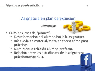 5
Asignatura en plan de extinción
Desventajas
• Falta de clases de “pizarra”.
• Desinformación del alumno hacía la asignatura.
• Búsqueda de material, tanto de teoría cómo para
prácticas.
• Disminuye la relación alumno-profesor.
• Relación entre los estudiantes de la asignatura
prácticamente nula.
Asignatura en plan de extinción
 