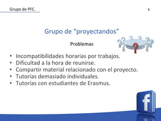 6
Grupo de “proyectandos”
Problemas
• Incompatibilidades horarias por trabajos.
• Dificultad a la hora de reunirse.
• Compartir material relacionado con el proyecto.
• Tutorías demasiado individuales.
• Tutorías con estudiantes de Erasmus.
Grupo de PFC.
 