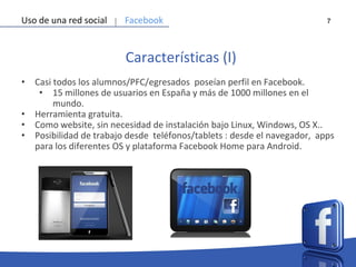 7
Características (I)
• Casi todos los alumnos/PFC/egresados poseían perfil en Facebook.
• 15 millones de usuarios en España y más de 1000 millones en el
mundo.
• Herramienta gratuita.
• Como website, sin necesidad de instalación bajo Linux, Windows, OS X..
• Posibilidad de trabajo desde teléfonos/tablets : desde el navegador, apps
para los diferentes OS y plataforma Facebook Home para Android.
Uso de una red social Facebook
 