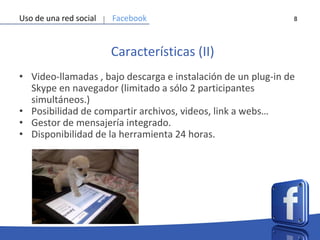 8
Características (II)
• Video-llamadas , bajo descarga e instalación de un plug-in de
Skype en navegador (limitado a sólo 2 participantes
simultáneos.)
• Posibilidad de compartir archivos, videos, link a webs…
• Gestor de mensajería integrado.
• Disponibilidad de la herramienta 24 horas.
Uso de una red social Facebook
 