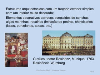 Estruturas arquitectónicas com um traçado exterior simples
com um interior muito decorado;
Elementos decorativos barrocos acrescidos de conchas,
algas marinhas, rocalhos (imitação de pedras, chinoiseries
(lacas, porcelanas, sedas, etc.)

Cuvilles, teatro Residenz, Munique, 1753
Residência Wurzburg
Vítor Santos, Mod. 7, Curso de Turismo

12/30

 