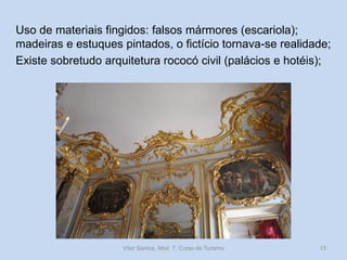 Uso de materiais fingidos: falsos mármores (escariola);
madeiras e estuques pintados, o fictício tornava-se realidade;
Existe sobretudo arquitetura rococó civil (palácios e hotéis);

Vítor Santos, Mod. 7, Curso de Turismo

13

 
