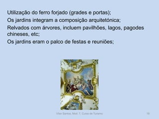 Utilização do ferro forjado (grades e portas);
Os jardins integram a composição arquitetónica;
Relvados com árvores, incluem pavilhões, lagos, pagodes
chineses, etc;
Os jardins eram o palco de festas e reuniões;

Vítor Santos, Mod. 7, Curso de Turismo

19

 
