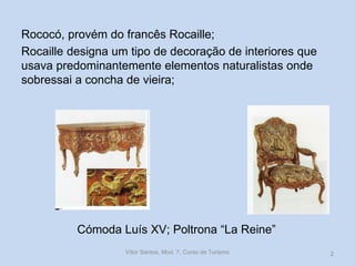 Rococó, provém do francês Rocaille;
Rocaille designa um tipo de decoração de interiores que
usava predominantemente elementos naturalistas onde
sobressai a concha de vieira;

Cómoda Luís XV; Poltrona “La Reine”
Vítor Santos, Mod. 7, Curso de Turismo

2

 