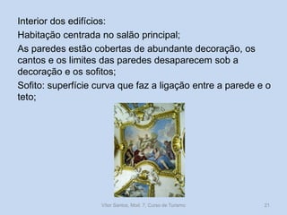 Interior dos edifícios:
Habitação centrada no salão principal;
As paredes estão cobertas de abundante decoração, os
cantos e os limites das paredes desaparecem sob a
decoração e os sofitos;
Sofito: superfície curva que faz a ligação entre a parede e o
teto;

Vítor Santos, Mod. 7, Curso de Turismo

21

 