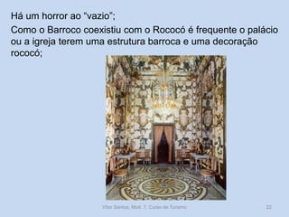 Há um horror ao “vazio”;
Como o Barroco coexistiu com o Rococó é frequente o palácio
ou a igreja terem uma estrutura barroca e uma decoração
rococó;

Vítor Santos, Mod. 7, Curso de Turismo

22

 