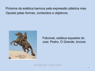 Próxima da estética barroca pela expressão plástica mas
Oposta pelas formas, conteúdos e objetivos;

Falconet, estátua equestre do
czar, Pedro, O Grande, bronze

Vítor Santos, Mod. 7, Curso de Turismo
27

 