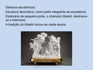 Géneros escultóricos:
Escultura decorativa, como parte integrante da arquitetura;
Estatuária de pequeno porte, o chamado bibelot, destinavase a interiores;
A tradição do bibelot iniciou-se neste época;

Vítor Santos, Mod. 7, Curso de Turismo

33

 