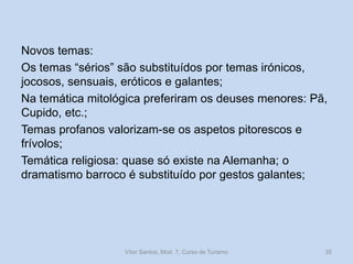 Novos temas:
Os temas “sérios” são substituídos por temas irónicos,
jocosos, sensuais, eróticos e galantes;
Na temática mitológica preferiram os deuses menores: Pã,
Cupido, etc.;
Temas profanos valorizam-se os aspetos pitorescos e
frívolos;
Temática religiosa: quase só existe na Alemanha; o
dramatismo barroco é substituído por gestos galantes;

Vítor Santos, Mod. 7, Curso de Turismo

35

 
