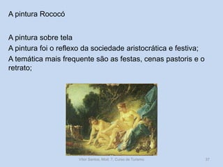 A pintura Rococó
A pintura sobre tela
A pintura foi o reflexo da sociedade aristocrática e festiva;
A temática mais frequente são as festas, cenas pastoris e o
retrato;

Vítor Santos, Mod. 7, Curso de Turismo

37

 