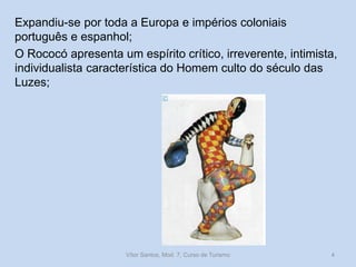 Expandiu-se por toda a Europa e impérios coloniais
português e espanhol;
O Rococó apresenta um espírito crítico, irreverente, intimista,
individualista característica do Homem culto do século das
Luzes;

Vítor Santos, Mod. 7, Curso de Turismo

4

 