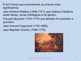 É em França que encontramos os pintores mais
significativos:
Jean Antoine Watteau (1648-1721), que realizou trabalhos
sobre festas, cenas mitológicas e de género;
François Boucher (1703-1770) que também foi ilustrador e
gravador;
Jean-Honoré Fragonard (1732-1806);
Jean-Baptiste Chardin (1699-1779);

Vítor Santos, Mod. 7, Curso de Turismo

42

 