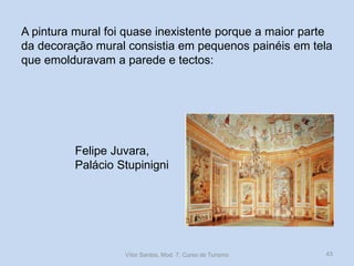 A pintura mural foi quase inexistente porque a maior parte
da decoração mural consistia em pequenos painéis em tela
que emolduravam a parede e tectos:

Felipe Juvara,
Palácio Stupinigni

Vítor Santos, Mod. 7, Curso de Turismo

43

 